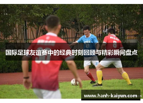 国际足球友谊赛中的经典时刻回顾与精彩瞬间盘点 国际足球友谊赛中的经典时刻回顾与精彩瞬间盘点