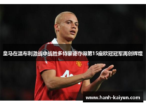 皇马在温布利激战中战胜多特蒙德夺得第15座欧冠冠军再创辉煌 皇马在温布利激战中战胜多特蒙德夺得第15座欧冠冠军再创辉煌