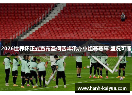 2026世界杯正式宣布圣何塞将承办小组赛赛事 盛况可期