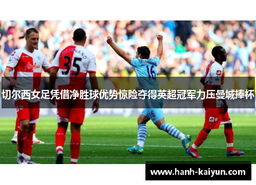切尔西女足凭借净胜球优势惊险夺得英超冠军力压曼城捧杯