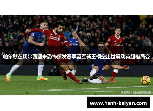 帕尔默在切尔西迎来恐怖爆发赛季蓝军新王横空出世震动英超格局变