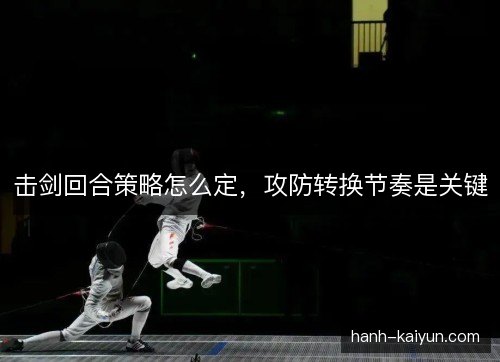 击剑回合策略怎么定，攻防转换节奏是关键